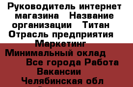 Руководитель интернет-магазина › Название организации ­ Титан › Отрасль предприятия ­ Маркетинг › Минимальный оклад ­ 26 000 - Все города Работа » Вакансии   . Челябинская обл.,Златоуст г.